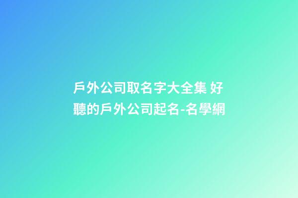 戶外公司取名字大全集 好聽的戶外公司起名-名學網